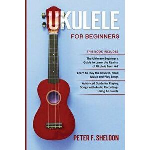 Ukulele for Beginners: 3 Books in 1-The Beginner's Guide to Learn the Realms of Ukulele Learn to Play the Ukulele, Read Music and Play Songs - Peter F imagine