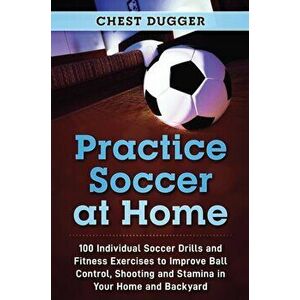 Practice Soccer At Home: 100 Individual Soccer Drills and Fitness Exercises to Improve Ball Control, Shooting and Stamina In Your Home and Back - Ches imagine