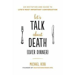 Let's Talk about Death (Over Dinner): An Invitation and Guide to Life's Most Important Conversation, Paperback - Michael Hebb imagine