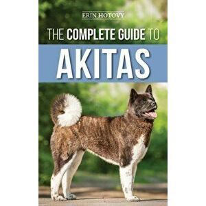 The Complete Guide to Akitas: Raising, Training, Exercising, Feeding, Socializing, and Loving Your New Akita Puppy - Erin Hotovy imagine
