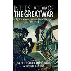 In the Shadow of the Great War: Physical Violence in East-Central Europe, 1917-1923, Hardcover - Jochen Böhler imagine