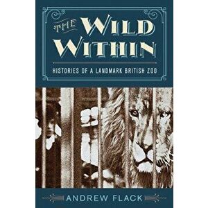 The Wild Within: Histories of a Landmark British Zoo, Hardcover - Andrew Flack imagine
