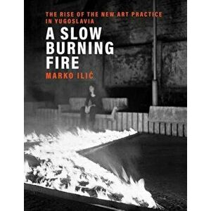 A Slow Burning Fire: The Rise of the New Art Practice in Yugoslavia, Hardcover - Marko ILIC imagine