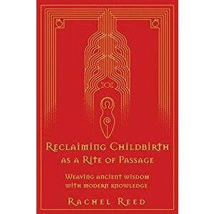Reclaiming Childbirth as a Rite of Passage: Weaving ancient wisdom with modern knowledge, Paperback - Rachel Reed imagine