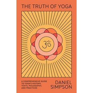 The Truth of Yoga: A Comprehensive Guide to Yoga's History, Texts, Philosophy, and Practices, Paperback - Daniel Simpson imagine