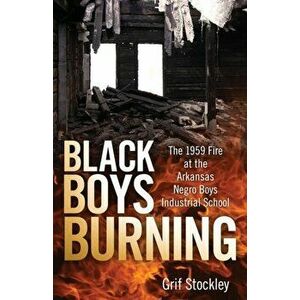 Black Boys Burning: The 1959 Fire at the Arkansas Negro Boys Industrial School, Paperback - Grif Stockley imagine