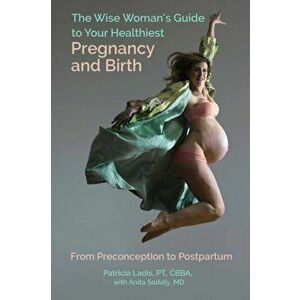 The Wise Woman's Guide to Your Healthiest Pregnancy and Birth: From Preconception to Postpartum, Paperback - Patricia Ladis imagine