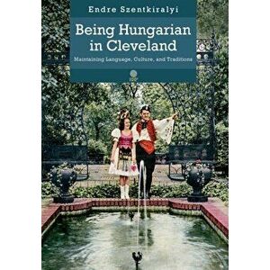 Being Hungarian in Cleveland: Maintaining Language, Culture, and Traditions, Hardcover - Endre Szentkiralyi imagine