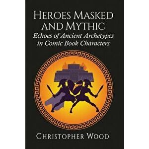 Heroes Masked and Mythic: Echoes of Ancient Archetypes in Comic Book Characters, Paperback - Christopher Wood imagine