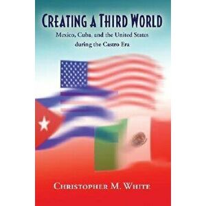 Creating a Third World. Mexico, Cuba, and the United States During the Castro Era, Paperback - Christopher M. White imagine