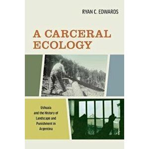 A Carceral Ecology. Ushuaia and the History of Landscape and Punishment in Argentina, Paperback - Ryan C. Edwards imagine