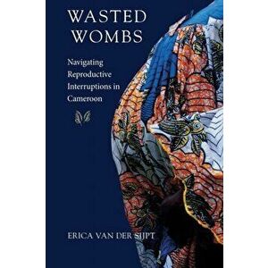 Wasted Wombs. Navigating Reproductive Interruptions in Cameroon, Paperback - Erica van der Sijpt imagine