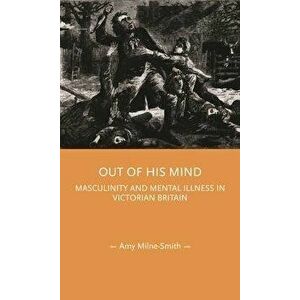 Out of His Mind. Masculinity and Mental Illness in Victorian Britain, Hardback - Amy Milne-Smith imagine