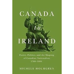 Canada to Ireland. Poetry, Politics, and the Shaping of Canadian Nationalism, 1788-1900, Paperback - Michele Holmgren imagine