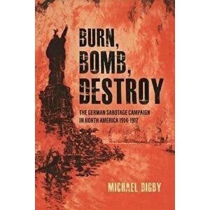 Burn, Bomb, Destroy. The Sabotage Campaign of the German Secret Services in North America 1914-1918, Hardback - Michael Digby imagine