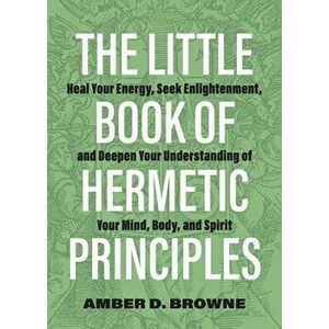 The Little Book Of Hermetic Principles. Heal Your Energy, Seek Enlightenment, and Deepen Your Understanding of Your Mind, Body, and Spirit, Paperback imagine