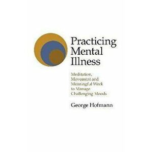 Practicing Mental Illness - Meditation, Movement and Meaningful Work to Manage Challenging Moods, Paperback - George Hofmann imagine
