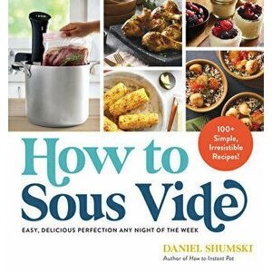 How to Sous Vide. Easy, Delicious Perfection Any Night of the Week: 100+ Simple, Irresistible Recipes, Paperback - Daniel Shumski imagine