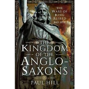The Kingdom of the Anglo-Saxons. The Wars of King Alfred 865-899, Hardback - Paul Hill imagine