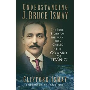 Understanding J. Bruce Ismay. The True Story of the Man They Called 'The Coward of Titanic', Paperback - Clifford Ismay imagine
