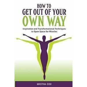 How to Get Out of Your Own Way. Inspiration and Transformational Techniques to Open Space for Miracles, Paperback - Kristina Sisu imagine