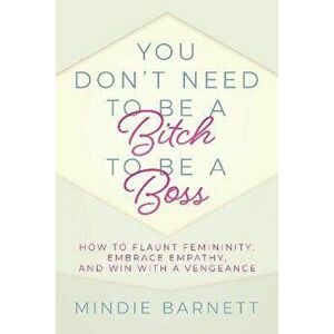 You Don't Need to Be a Bitch to Be a Boss. How to Flaunt Femininity, Embrace Empathy, and Win with a Vengeance, Paperback - Mindie Barnett imagine
