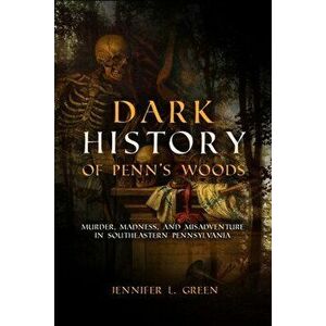 Dark History of Penn's Woods. Murder, Madness, and Misadventure in Southeastern Pennsylvania, Paperback - Jennifer L. Green imagine