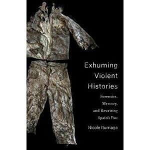 Exhuming Violent Histories. Forensics, Memory, and Rewriting Spain's Past, Paperback - Nicole Iturriaga imagine