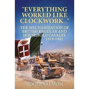 Everything Worked Like Clockwork. The Mechanization of British Regular and Household Cavalry 1918-1942, Reprint ed., Paperback - Roger Salmon imagine