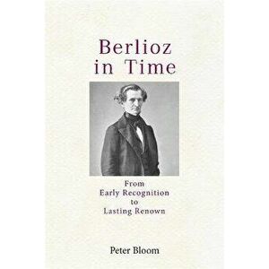 Berlioz in Time. From Early Recognition to Lasting Renown, Paperback - Professor Peter (Royalty Account) Bloom imagine