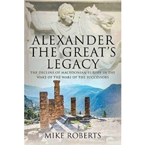 Alexander the Great's Legacy. The Decline of Macedonian Europe in the Wake of the Wars of the Successors, Hardback - Mike Roberts imagine