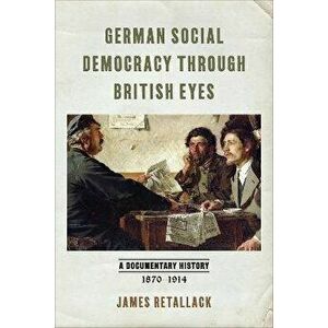 German Social Democracy through British Eyes. A Documentary History, 1870-1914, Paperback - James Retallack imagine