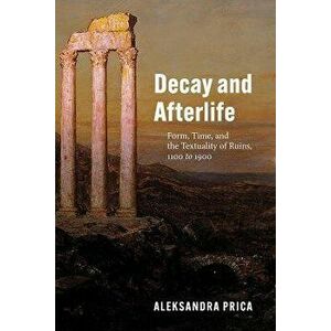 Decay and Afterlife. Form, Time, and the Textuality of Ruins, 1100 to 1900, Paperback - Professor Aleksandra Prica imagine