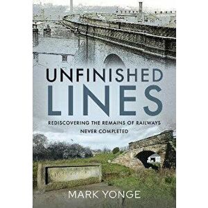 Unfinished Lines. Rediscovering the Remains of Railways Never Completed, Hardback - Mark Yonge imagine