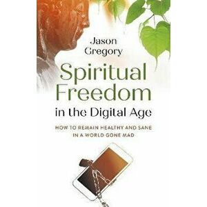 Spiritual Freedom in the Digital Age - How to Remain Healthy and Sane in a World Gone Mad, Paperback - Jason Gregory imagine