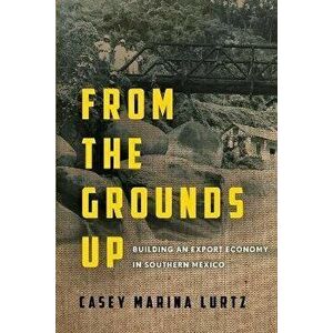 From the Grounds Up. Building an Export Economy in Southern Mexico, Paperback - Casey Marina Lurtz imagine