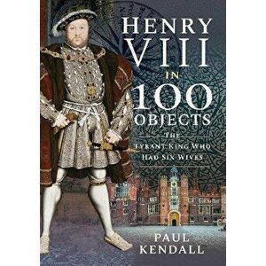 Henry VIII in 100 Objects. The Tyrant King Who Had Six Wives, Paperback - Kendall, Paul imagine