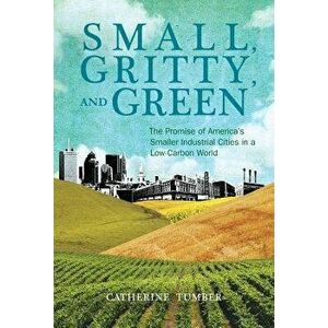 Small, Gritty, and Green. The Promise of America's Smaller Industrial Cities in a Low-Carbon World, Paperback - Catherine Tumber imagine