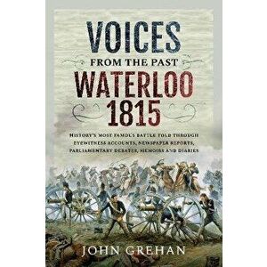 Voices from the Past: Waterloo 1815. History's most famous battle told through eyewitness accounts, newspaper reports, parliamentary debates, memoirs imagine