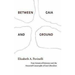Between Gaia and Ground. Four Axioms of Existence and the Ancestral Catastrophe of Late Liberalism, Hardback - Elizabeth A. Povinelli imagine