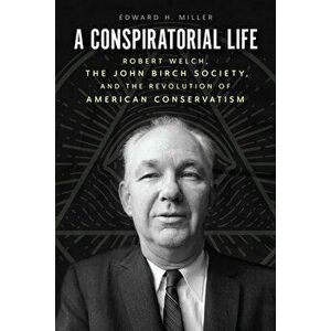 A Conspiratorial Life. Robert Welch, the John Birch Society, and the Revolution of American Conservatism, Hardback - Edward H Miller imagine