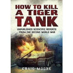 How to Kill a Tiger Tank. Unpublished Scientific Reports from the Second World War, Paperback - Craig Moore imagine