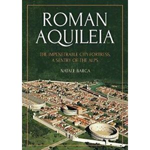 Roman Aquileia. The Impenetrable City-Fortress, a Sentry of the Alps, Paperback - Natale Barca imagine