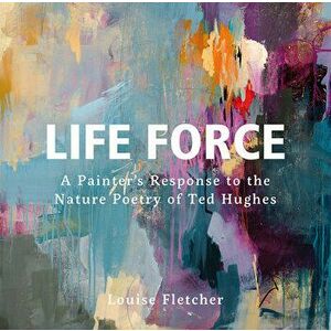 Life Force. A Painter's Response to the Nature Poetry of Ted Hughes, Hardback - Louise Fletcher imagine