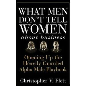 What Men Don't Tell Women About Business. Opening Up the Heavily Guarded Alpha Male Playbook, Hardback - Christopher V. Flett imagine