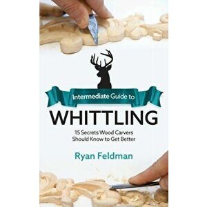 Intermediate Guide to Whittling: 15 Secrets Wood Carvers Should Know to Get Better, Paperback - Ryan Feldman imagine