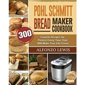 Pohl Schmitt Bread Maker Cookbook: 300 Favorite Recipes for Perfect-Every-Time That Will Make Your Life Easier, Paperback - Alfonzo Lewis imagine