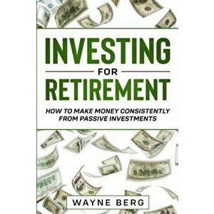 Investing For Beginners: INVESTING FOR RETIREMENT - How To Make Money Consistently From Passive Investments, Paperback - Wayne Berg imagine