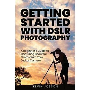 Getting Started With DSLR Photography: A Beginner's Guide to Capturing Beautiful Photos With Your Digital Camera - Kevin Jobson imagine