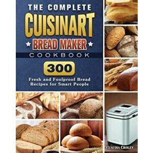The Complete Cuisinart Bread Maker Cookbook: 300 Fresh and Foolproof Bread Recipes for Smart People, Paperback - Claudia Croley imagine